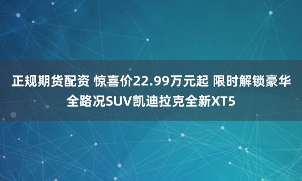 正规期货配资 惊喜价22.99万元起 限时解锁豪华全路况SUV凯迪拉克全新XT5