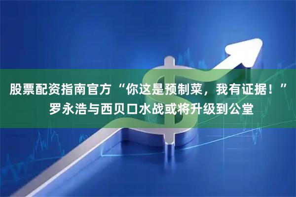 股票配资指南官方 “你这是预制菜，我有证据！”  罗永浩与西贝口水战或将升级到公堂