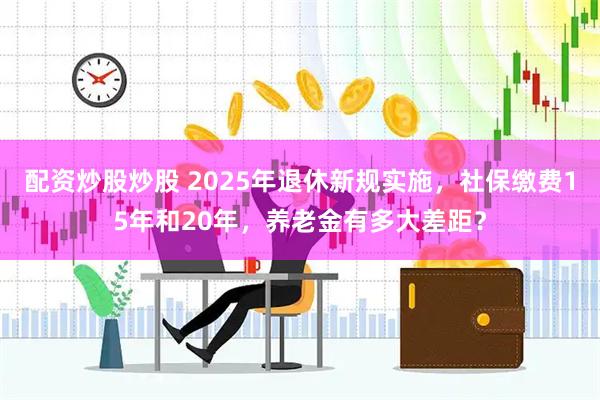 配资炒股炒股 2025年退休新规实施，社保缴费15年和20年，养老金有多大差距？