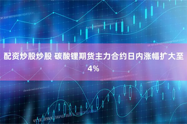 配资炒股炒股 碳酸锂期货主力合约日内涨幅扩大至4%