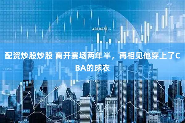 配资炒股炒股 离开赛场两年半，再相见他穿上了CBA的球衣