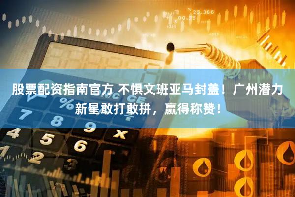 股票配资指南官方 不惧文班亚马封盖！广州潜力新星敢打敢拼，赢得称赞！
