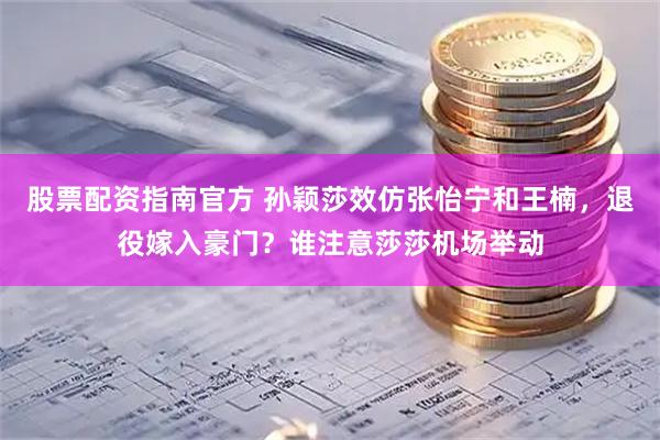 股票配资指南官方 孙颖莎效仿张怡宁和王楠，退役嫁入豪门？谁注意莎莎机场举动