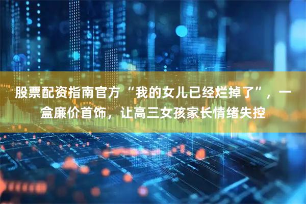 股票配资指南官方 “我的女儿已经烂掉了”，一盒廉价首饰，让高三女孩家长情绪失控