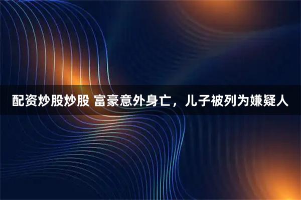 配资炒股炒股 富豪意外身亡,儿子被列为嫌疑人