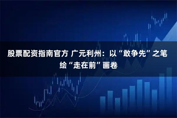 股票配资指南官方 广元利州:以“敢争先”之笔 绘“走在前”画卷