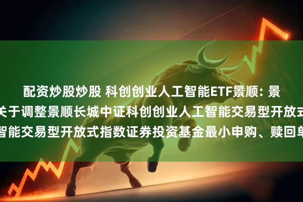 配资炒股炒股 科创创业人工智能ETF景顺: 景顺长城基金管理有限公司关于调整景顺长城中证科创创业人工智能交易型开放式指数证券投资基金最小申购、赎回单位的公告