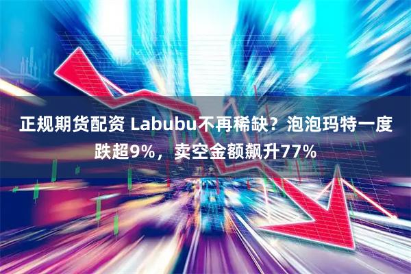 正规期货配资 Labubu不再稀缺?泡泡玛特一度跌超9%,卖空金额飙升77%