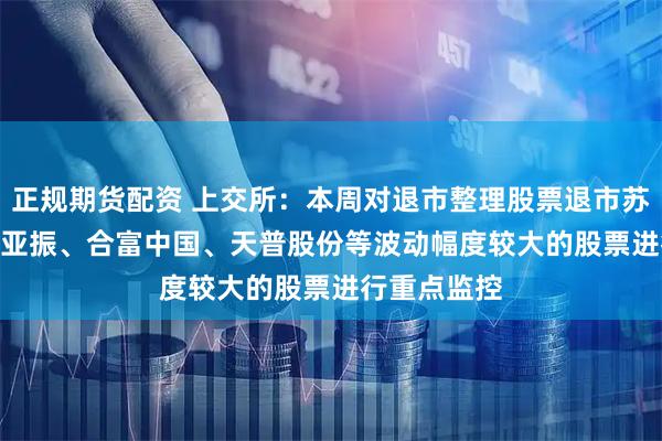正规期货配资 上交所：本周对退市整理股票退市苏吴 以及*ST亚振、合富中国、天普股份等波动幅度较大的股票进行重点监控