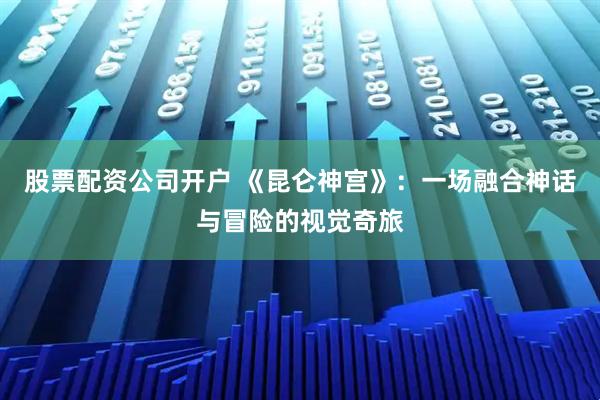 股票配资公司开户 《昆仑神宫》：一场融合神话与冒险的视觉奇旅