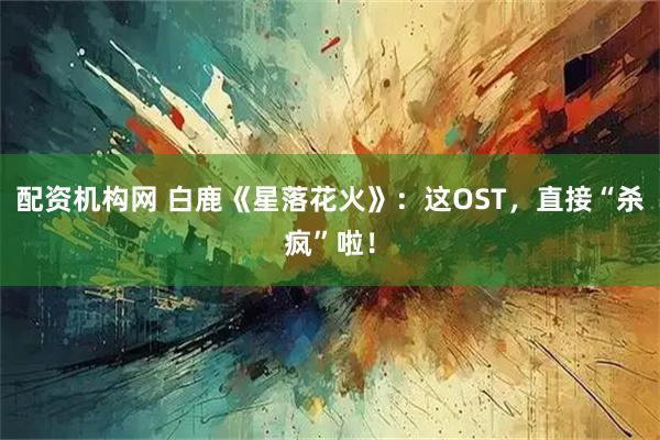 配资机构网 白鹿《星落花火》：这OST，直接“杀疯”啦！
