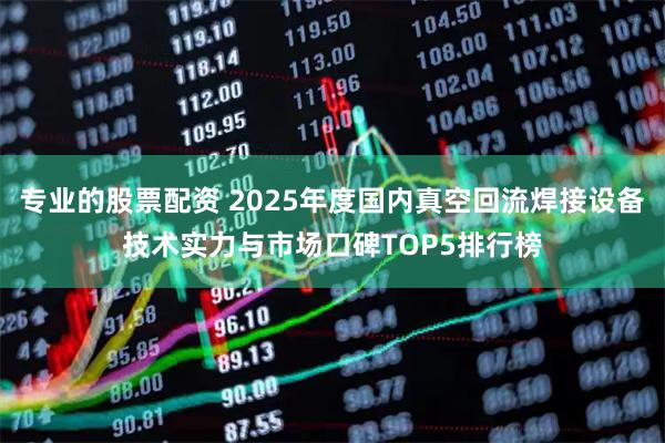 专业的股票配资 2025年度国内真空回流焊接设备技术实力与市场口碑TOP5排行榜
