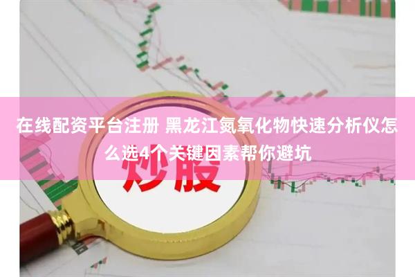 在线配资平台注册 黑龙江氮氧化物快速分析仪怎么选4个关键因素帮你避坑