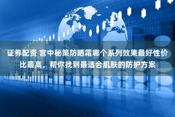 证券配资 宫中秘策防晒霜哪个系列效果最好性价比最高,帮你找到最适合肌肤的防护方案