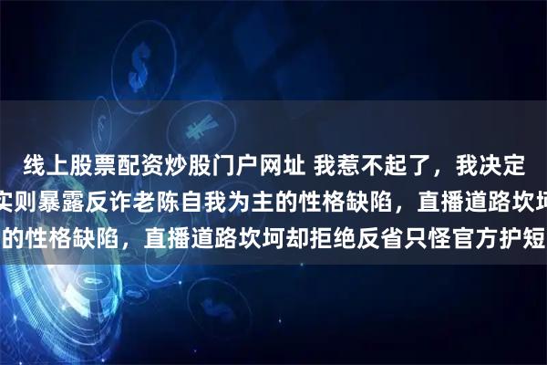 线上股票配资炒股门户网址 我惹不起了,我决定停播,拜拜!看似无奈实则暴露反诈老陈自我为主的性格缺陷,直播道路坎坷却拒绝反省只怪官方护短