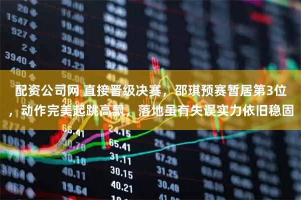 配资公司网 直接晋级决赛,邵琪预赛暂居第3位,动作完美起跳高飘,落地虽有失误实力依旧稳固