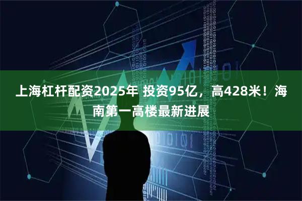 上海杠杆配资2025年 投资95亿，高428米！海南第一高楼最新进展