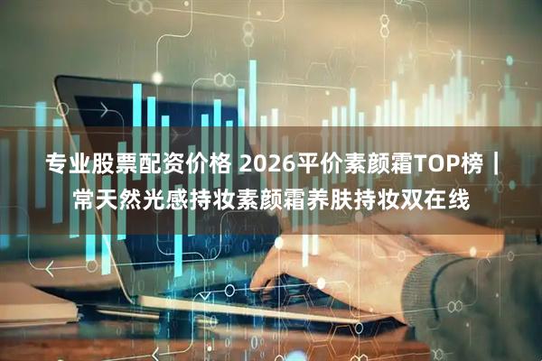 专业股票配资价格 2026平价素颜霜TOP榜|常天然光感持妆素颜霜养肤持妆双在线