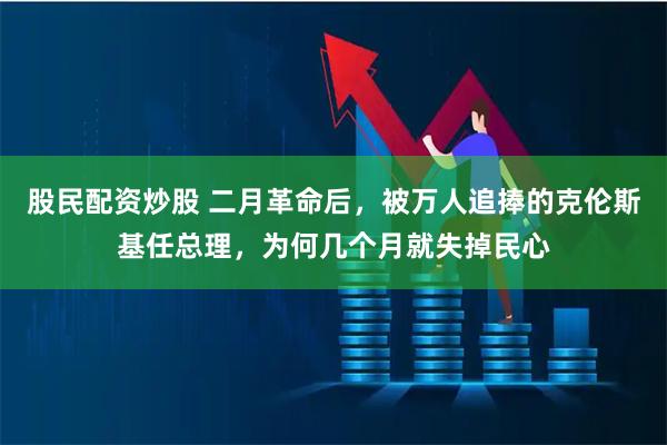 股民配资炒股 二月革命后，被万人追捧的克伦斯基任总理，为何几个月就失掉民心