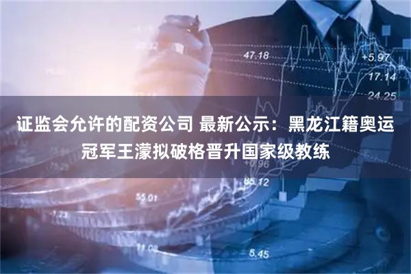 证监会允许的配资公司 最新公示:黑龙江籍奥运冠军王濛拟破格晋升国家级教练