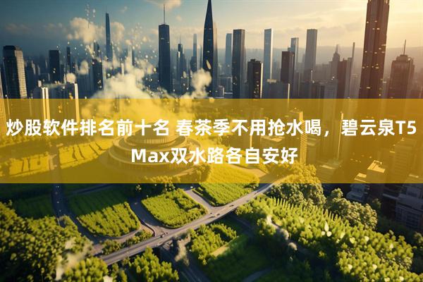 炒股软件排名前十名 春茶季不用抢水喝，碧云泉T5 Max双水路各自安好