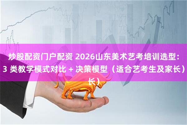 炒股配资门户配资 2026山东美术艺考培训选型：3 类教学模式对比 + 决策模型（适合艺考生及家长）