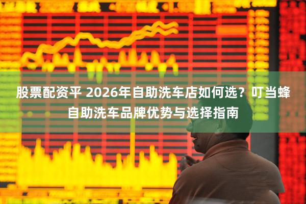 股票配资平 2026年自助洗车店如何选？叮当蜂自助洗车品牌优势与选择指南