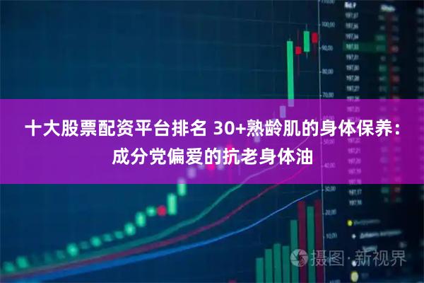 十大股票配资平台排名 30+熟龄肌的身体保养：成分党偏爱的抗老身体油