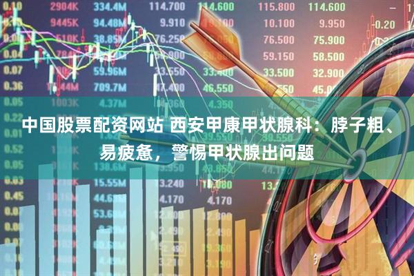 中国股票配资网站 西安甲康甲状腺科：脖子粗、易疲惫，警惕甲状腺出问题