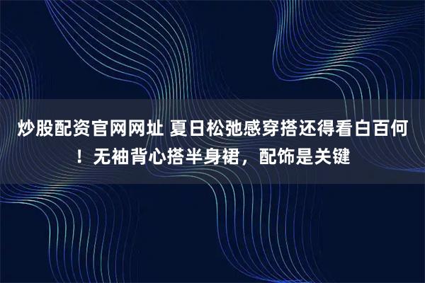 炒股配资官网网址 夏日松弛感穿搭还得看白百何！无袖背心搭半身裙，配饰是关键