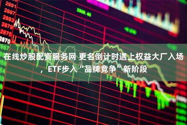 在线炒股配资服务网 更名倒计时遇上权益大厂入场，ETF步入“品牌竞争”新阶段