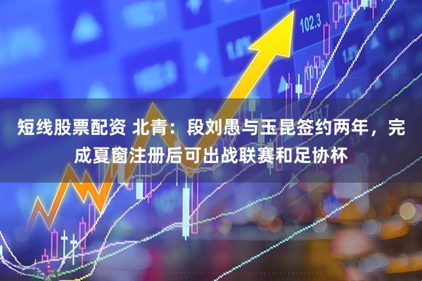 短线股票配资 北青：段刘愚与玉昆签约两年，完成夏窗注册后可出战联赛和足协杯
