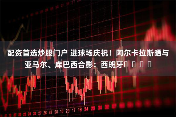 配资首选炒股门户 进球场庆祝！阿尔卡拉斯晒与亚马尔、库巴西合影：西班牙⭐️⭐️