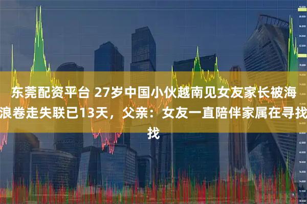 东莞配资平台 27岁中国小伙越南见女友家长被海浪卷走失联已13天，父亲：女友一直陪伴家属在寻找
