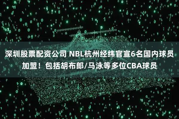 深圳股票配资公司 NBL杭州经纬官宣6名国内球员加盟！包括胡布郎/马泳等多位CBA球员